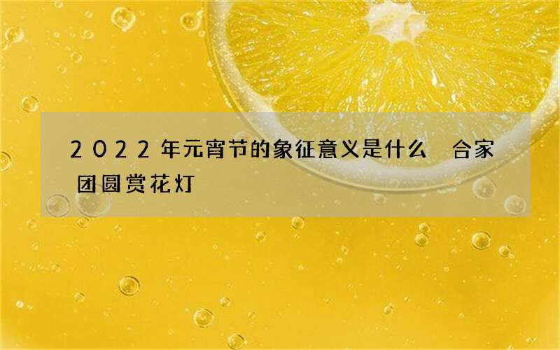 2022年元宵节的象征意义是什么 合家团圆赏花灯